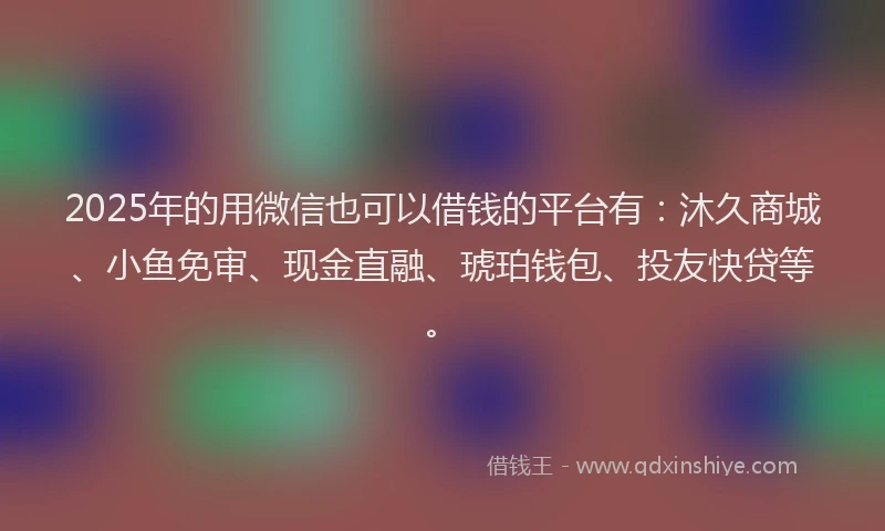 2025年的用微信也可以借钱的平台有：沐久商城、小鱼免审、现金直融、琥珀钱包、投友快贷等。