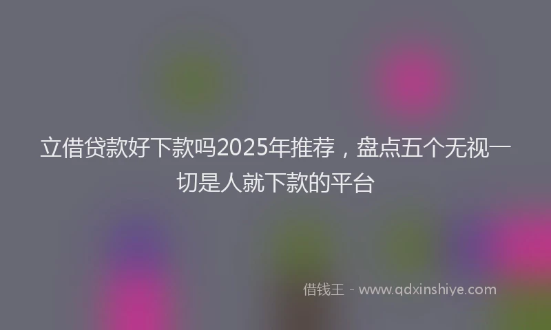 立借贷款好下款吗2025年推荐，盘点五个无视一切是人就下款的平台