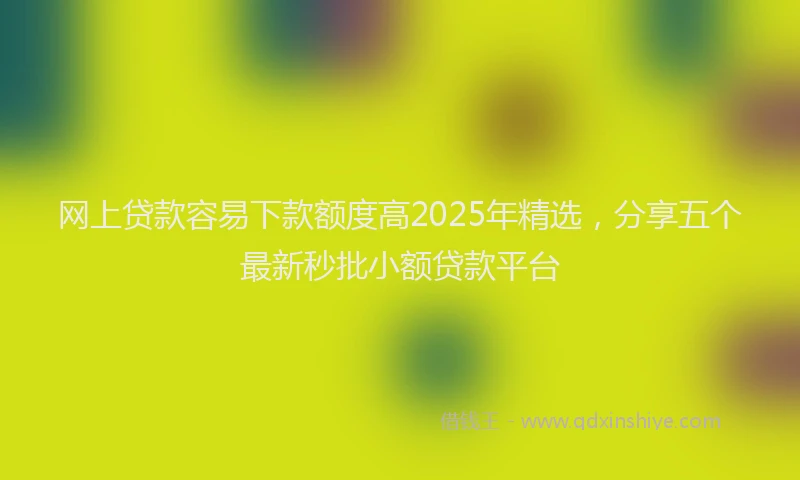 网上贷款容易下款额度高2025年精选，分享五个最新秒批小额贷款平台