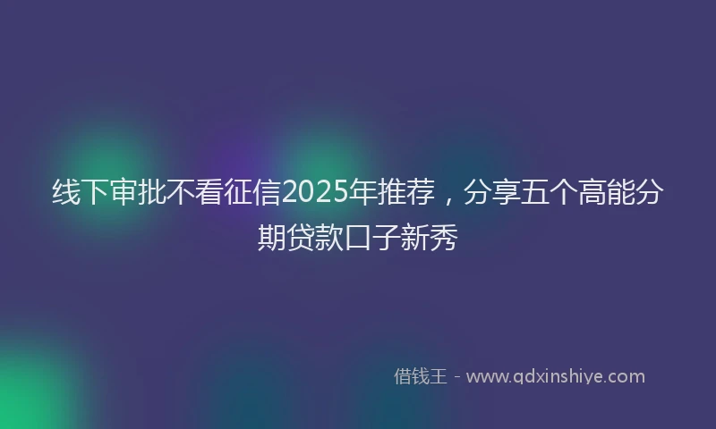 线下审批不看征信2025年推荐，分享五个高能分期贷款口子新秀