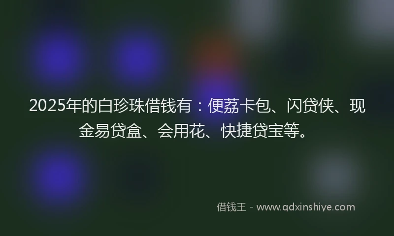 2025年的白珍珠借钱有：便荔卡包、闪贷侠、现金易贷盒、会用花、快捷贷宝等。