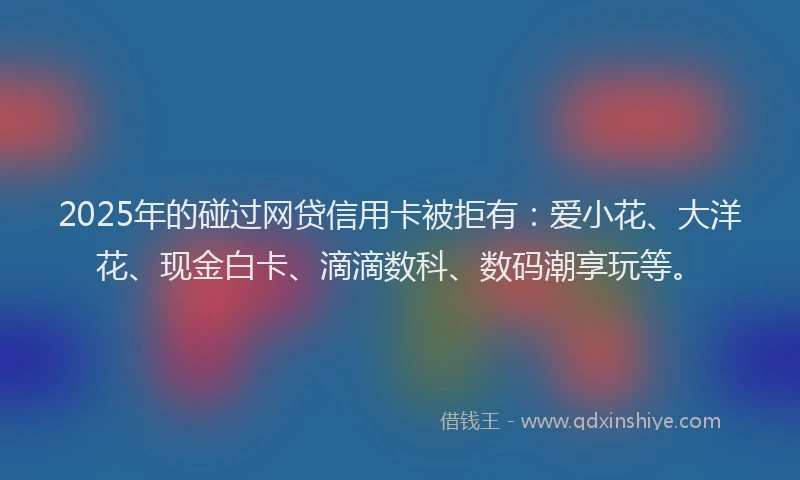 2025年的碰过网贷信用卡被拒有：爱小花、大洋花、现金白卡、滴滴数科、数码潮享玩等。