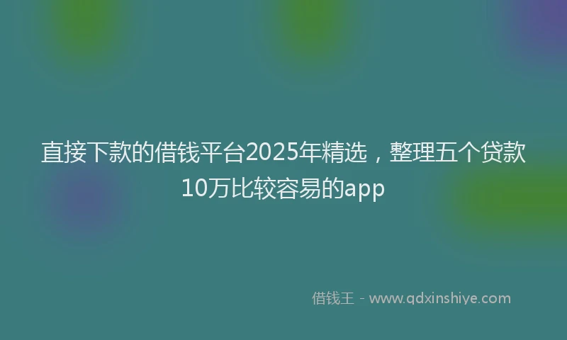 直接下款的借钱平台2025年精选，整理五个贷款10万比较容易的app