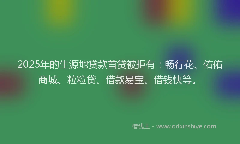 2025年的生源地贷款首贷被拒有：畅行花、佑佑商城、粒粒贷、借款易宝、借钱快等。