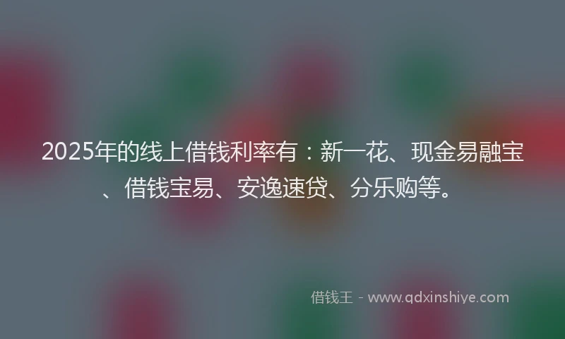 2025年的线上借钱利率有：新一花、现金易融宝、借钱宝易、安逸速贷、分乐购等。