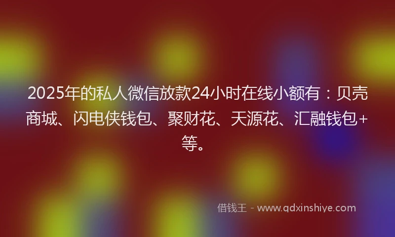 2025年的私人微信放款24小时在线小额有：贝壳商城、闪电侠钱包、聚财花、天源花、汇融钱包+等。