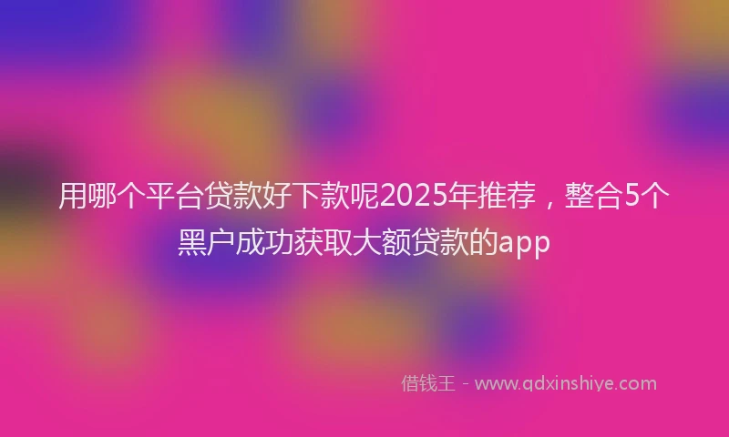 用哪个平台贷款好下款呢2025年推荐，整合5个黑户成功获取大额贷款的app