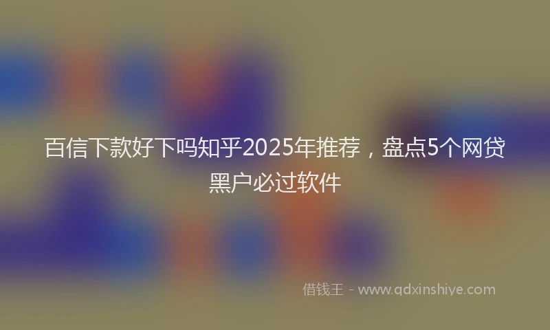 百信下款好下吗知乎2025年推荐，盘点5个网贷黑户必过软件