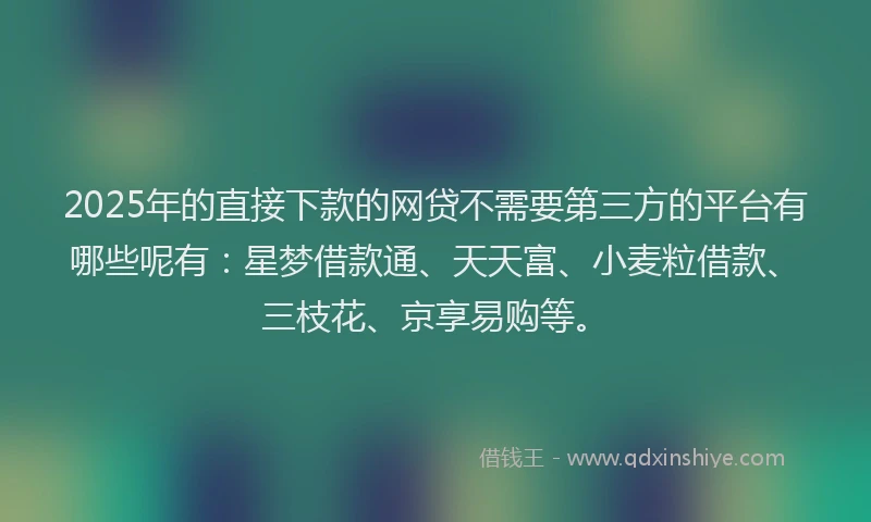 2025年的直接下款的网贷不需要第三方的平台有哪些呢有：星梦借款通、天天富、小麦粒借款、三枝花、京享易购等。