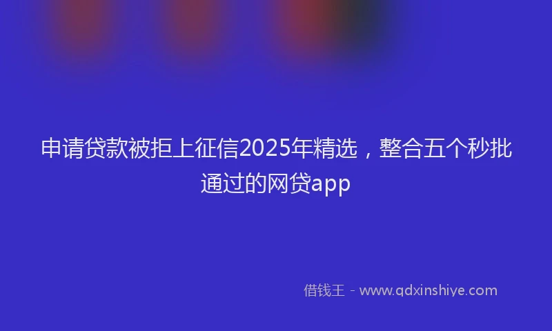 申请贷款被拒上征信2025年精选，整合五个秒批通过的网贷app