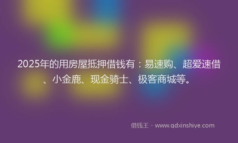 2025年的用房屋抵押借钱有：易速购、超爱速借、小金鹿、现金骑士、极客商城等。