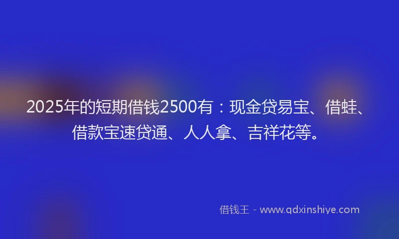 2025年的短期借钱2500有：现金贷易宝、借蛙、借款宝速贷通、人人拿、吉祥花等。