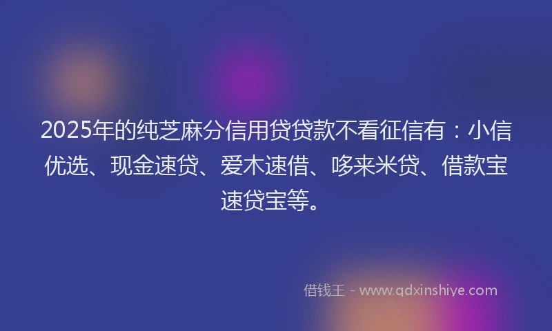 2025年的纯芝麻分信用贷贷款不看征信有：小信优选、现金速贷、爱木速借、哆来米贷、借款宝速贷宝等。