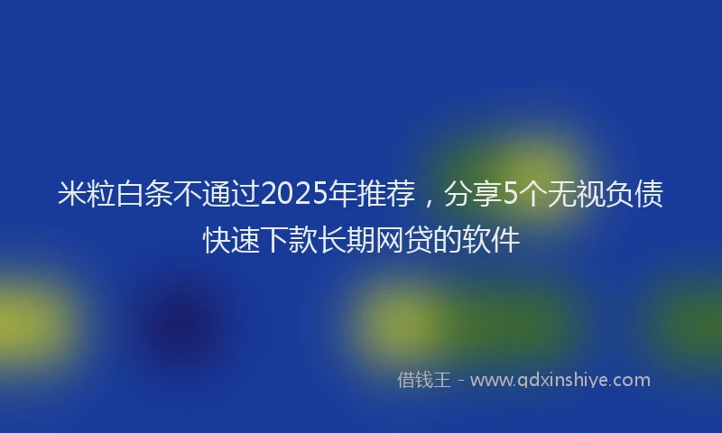 米粒白条不通过2025年推荐，分享5个无视负债快速下款长期网贷的软件