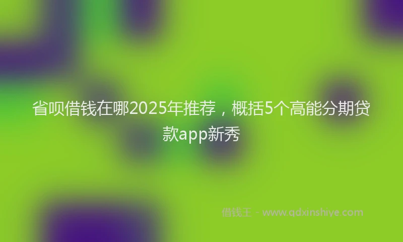 省呗借钱在哪2025年推荐，概括5个高能分期贷款app新秀