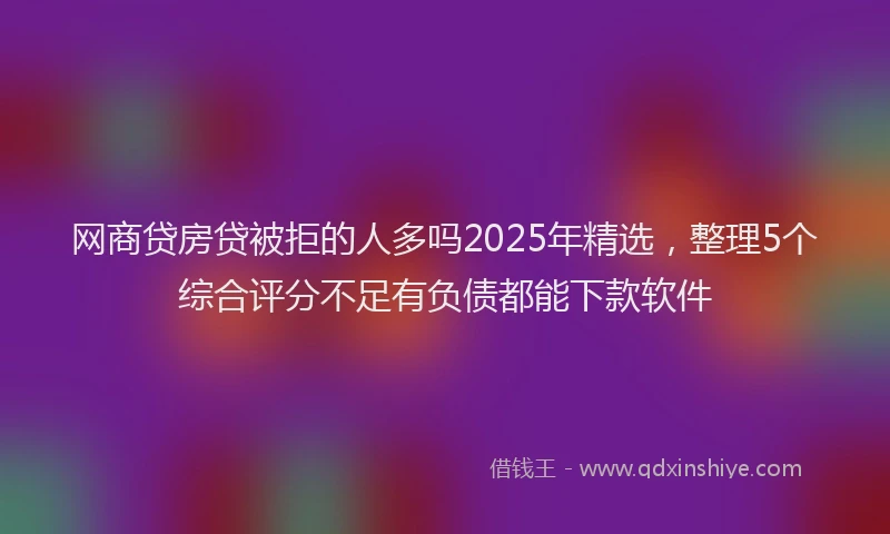 网商贷房贷被拒的人多吗2025年精选，整理5个综合评分不足有负债都能下款软件