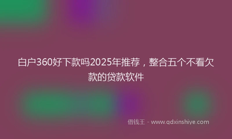 白户360好下款吗2025年推荐，整合五个不看欠款的贷款软件