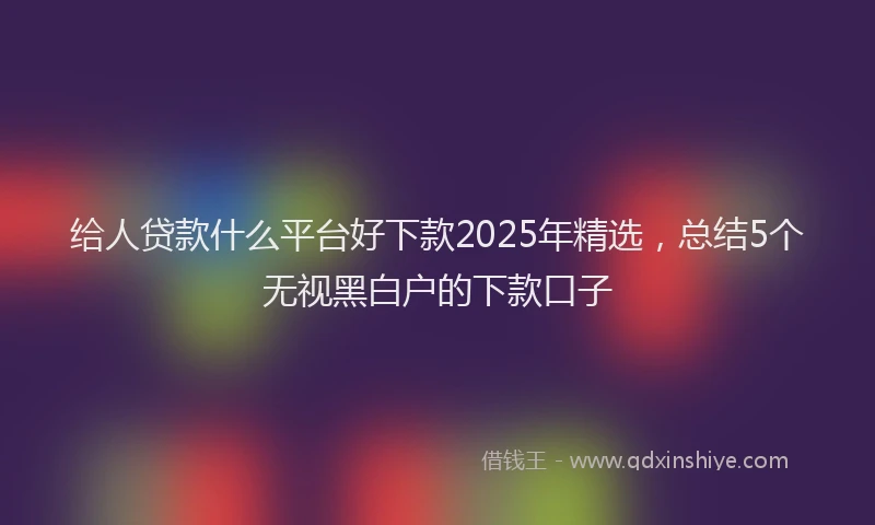 给人贷款什么平台好下款2025年精选，总结5个无视黑白户的下款口子