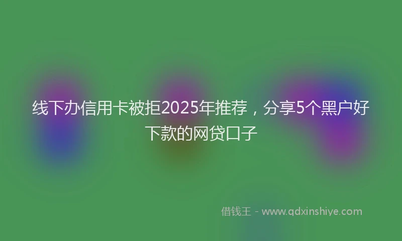 线下办信用卡被拒2025年推荐，分享5个黑户好下款的网贷口子