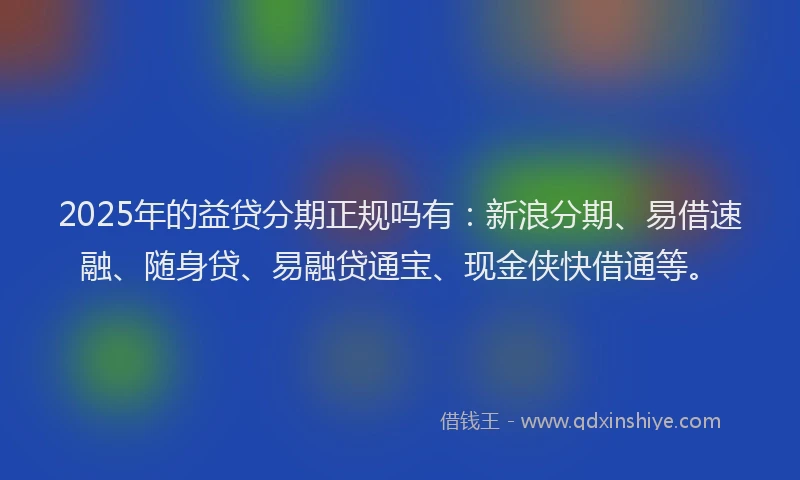 2025年的益贷分期正规吗有：新浪分期、易借速融、随身贷、易融贷通宝、现金侠快借通等。