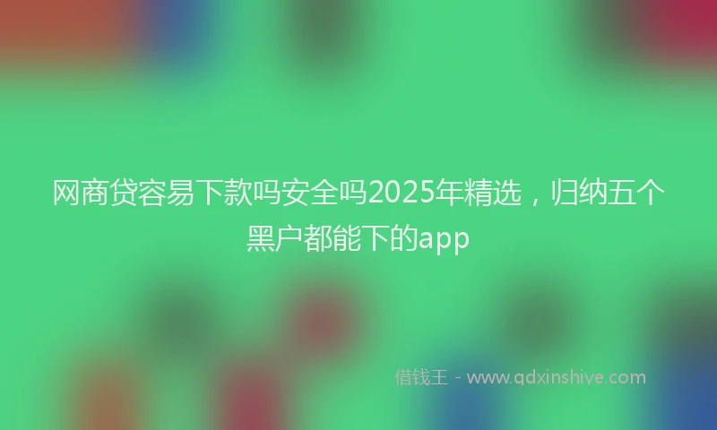 网商贷容易下款吗安全吗2025年精选，归纳五个黑户都能下的app