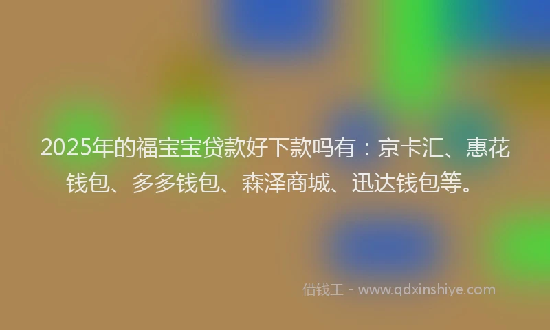 2025年的福宝宝贷款好下款吗有：京卡汇、惠花钱包、多多钱包、森泽商城、迅达钱包等。