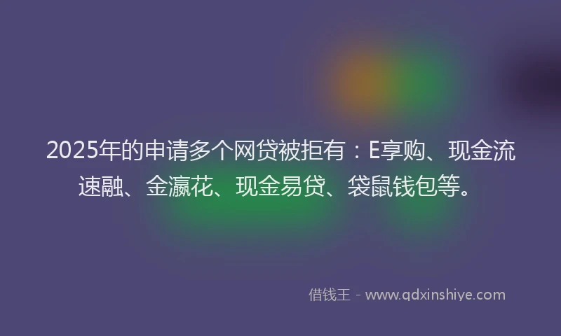 2025年的申请多个网贷被拒有：E享购、现金流速融、金瀛花、现金易贷、袋鼠钱包等。