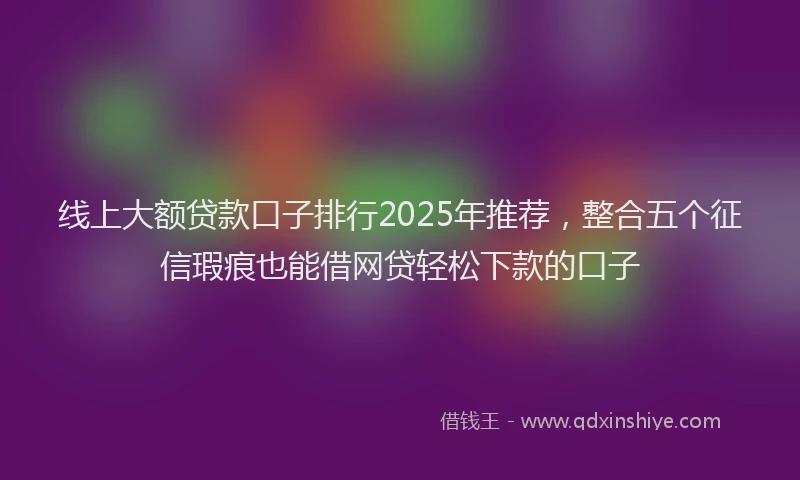 线上大额贷款口子排行2025年推荐，整合五个征信瑕疵也能借网贷轻松下款的口子