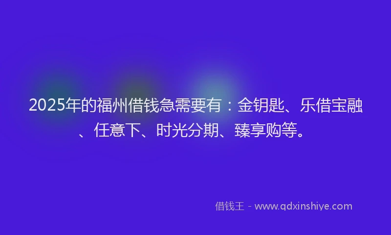 2025年的福州借钱急需要有：金钥匙、乐借宝融、任意下、时光分期、臻享购等。