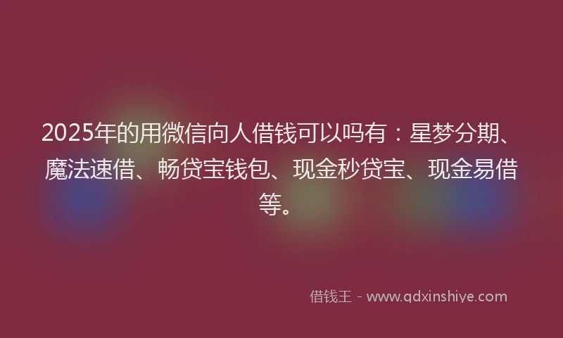 2025年的用微信向人借钱可以吗有：星梦分期、魔法速借、畅贷宝钱包、现金秒贷宝、现金易借等。