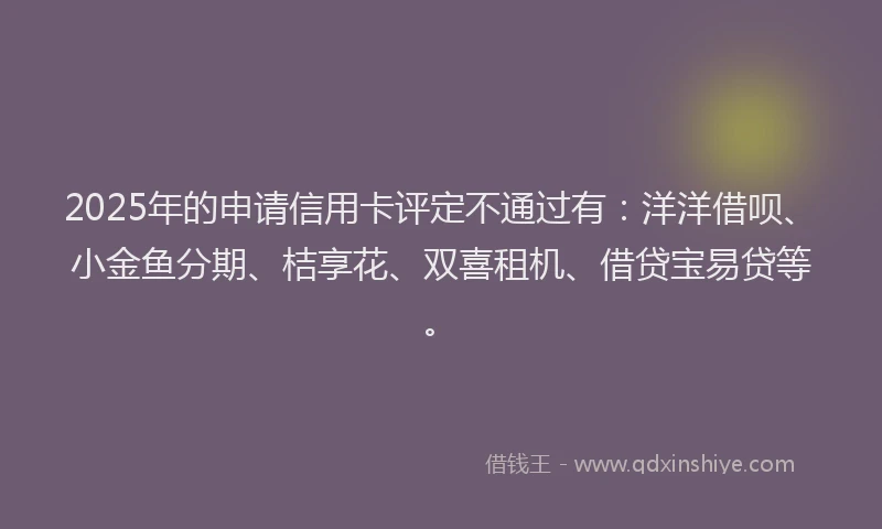 2025年的申请信用卡评定不通过有：洋洋借呗、小金鱼分期、桔享花、双喜租机、借贷宝易贷等。
