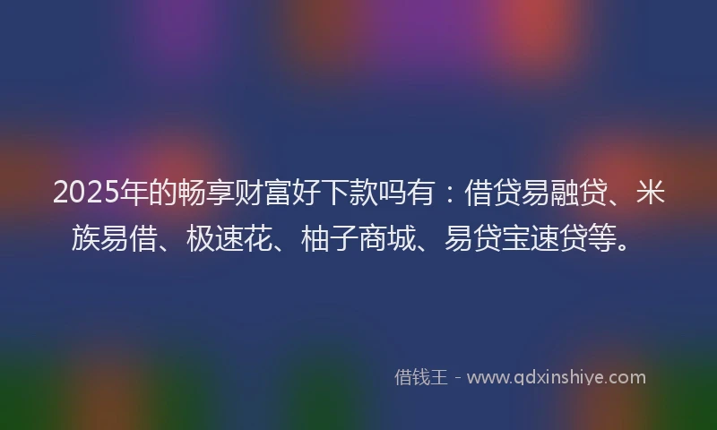 2025年的畅享财富好下款吗有：借贷易融贷、米族易借、极速花、柚子商城、易贷宝速贷等。