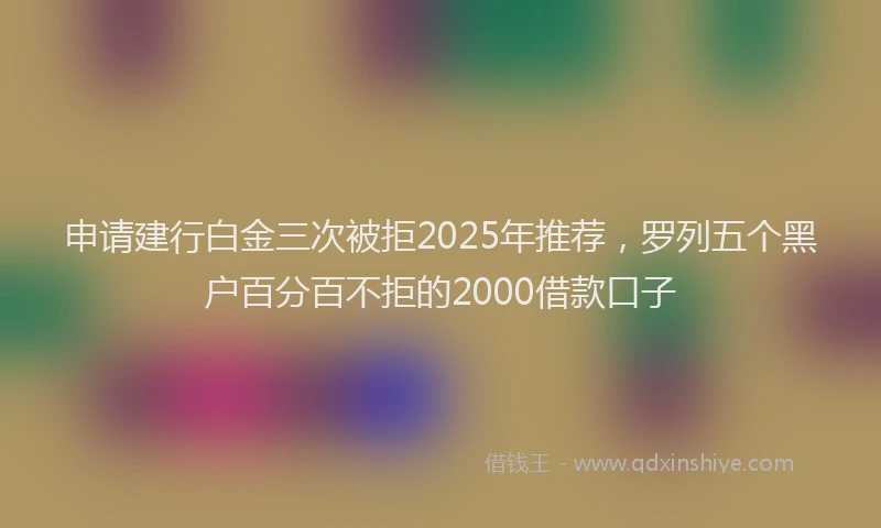 申请建行白金三次被拒2025年推荐，罗列五个黑户百分百不拒的2000借款口子