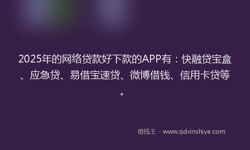 2025年的网络贷款好下款的APP有：快融贷宝盒、应急贷、易借宝速贷、微博借钱、信用卡贷等。