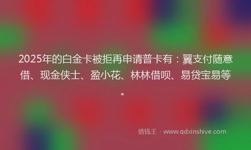 2025年的白金卡被拒再申请普卡有：翼支付随意借、现金侠士、盈小花、林林借呗、易贷宝易等。