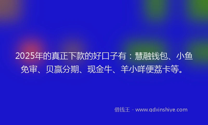 2025年的真正下款的好口子有：慧融钱包、小鱼免审、贝赢分期、现金牛、羊小咩便荔卡等。