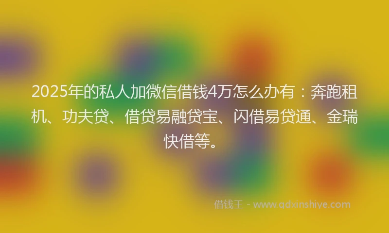 2025年的私人加微信借钱4万怎么办有：奔跑租机、功夫贷、借贷易融贷宝、闪借易贷通、金瑞快借等。