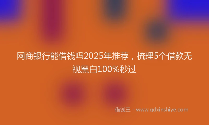 网商银行能借钱吗2025年推荐，梳理5个借款无视黑白100%秒过