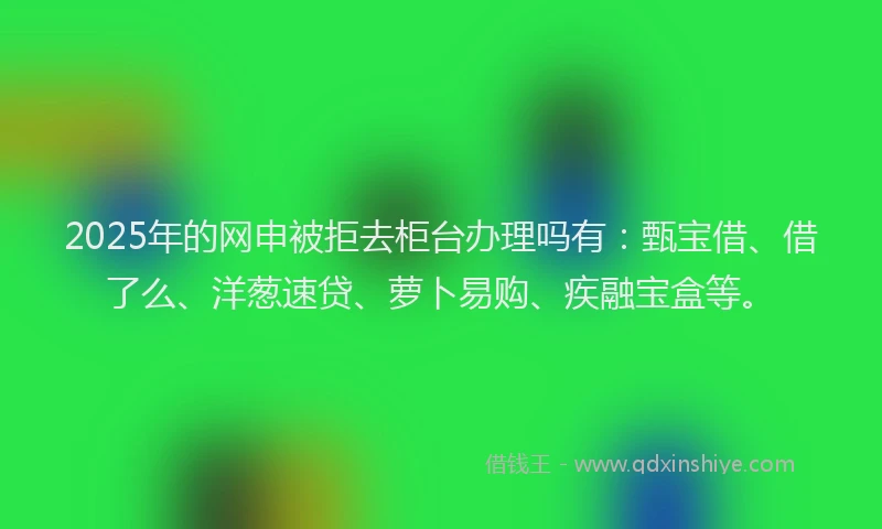 2025年的网申被拒去柜台办理吗有：甄宝借、借了么、洋葱速贷、萝卜易购、疾融宝盒等。