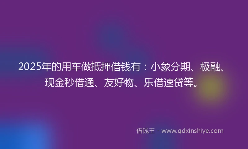 2025年的用车做抵押借钱有：小象分期、极融、现金秒借通、友好物、乐借速贷等。