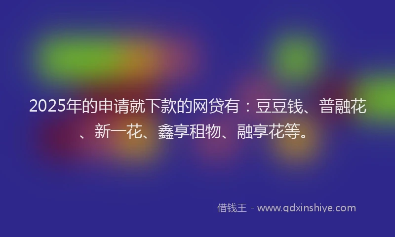 2025年的申请就下款的网贷有：豆豆钱、普融花、新一花、鑫享租物、融享花等。