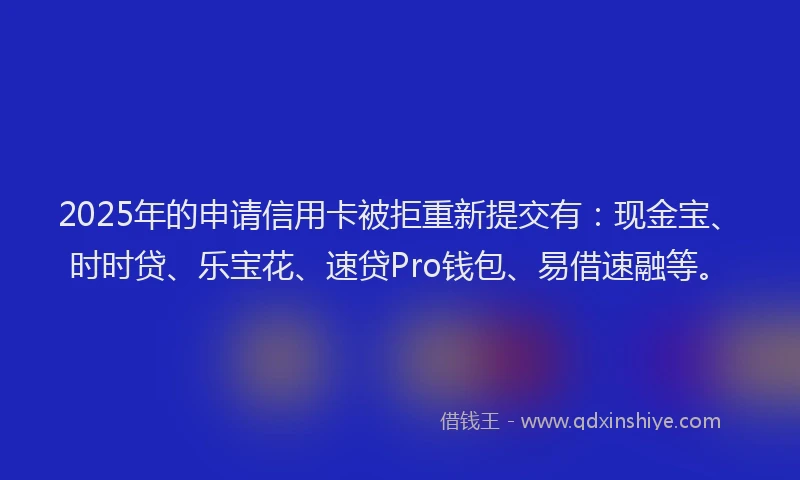 2025年的申请信用卡被拒重新提交有：现金宝、时时贷、乐宝花、速贷Pro钱包、易借速融等。