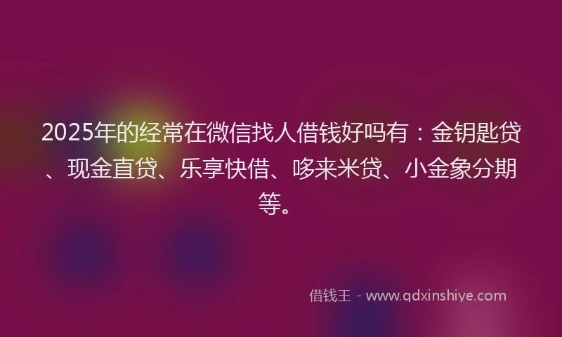2025年的经常在微信找人借钱好吗有：金钥匙贷、现金直贷、乐享快借、哆来米贷、小金象分期等。
