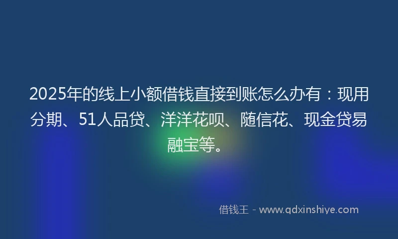 2025年的线上小额借钱直接到账怎么办有：现用分期、51人品贷、洋洋花呗、随信花、现金贷易融宝等。