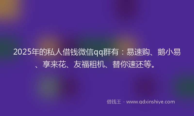 2025年的私人借钱微信qq群有：易速购、鹅小易、享来花、友福租机、替你速还等。