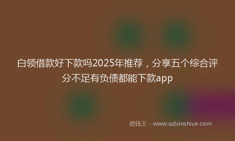 白领借款好下款吗2025年推荐，分享五个综合评分不足有负债都能下款app