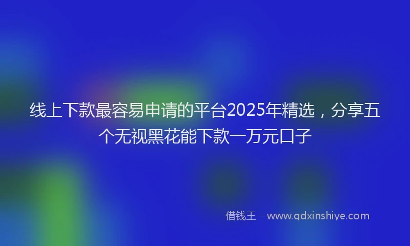 线上下款最容易申请的平台2025年精选，分享五个无视黑花能下款一万元口子