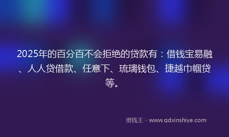2025年的百分百不会拒绝的贷款有：借钱宝易融、人人贷借款、任意下、琉璃钱包、捷越巾帼贷等。