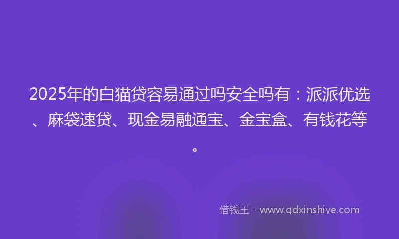 2025年的白猫贷容易通过吗安全吗有：派派优选、麻袋速贷、现金易融通宝、金宝盒、有钱花等。