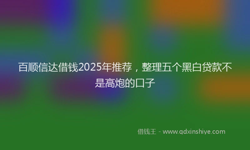 百顺信达借钱2025年推荐，整理五个黑白贷款不是高炮的口子